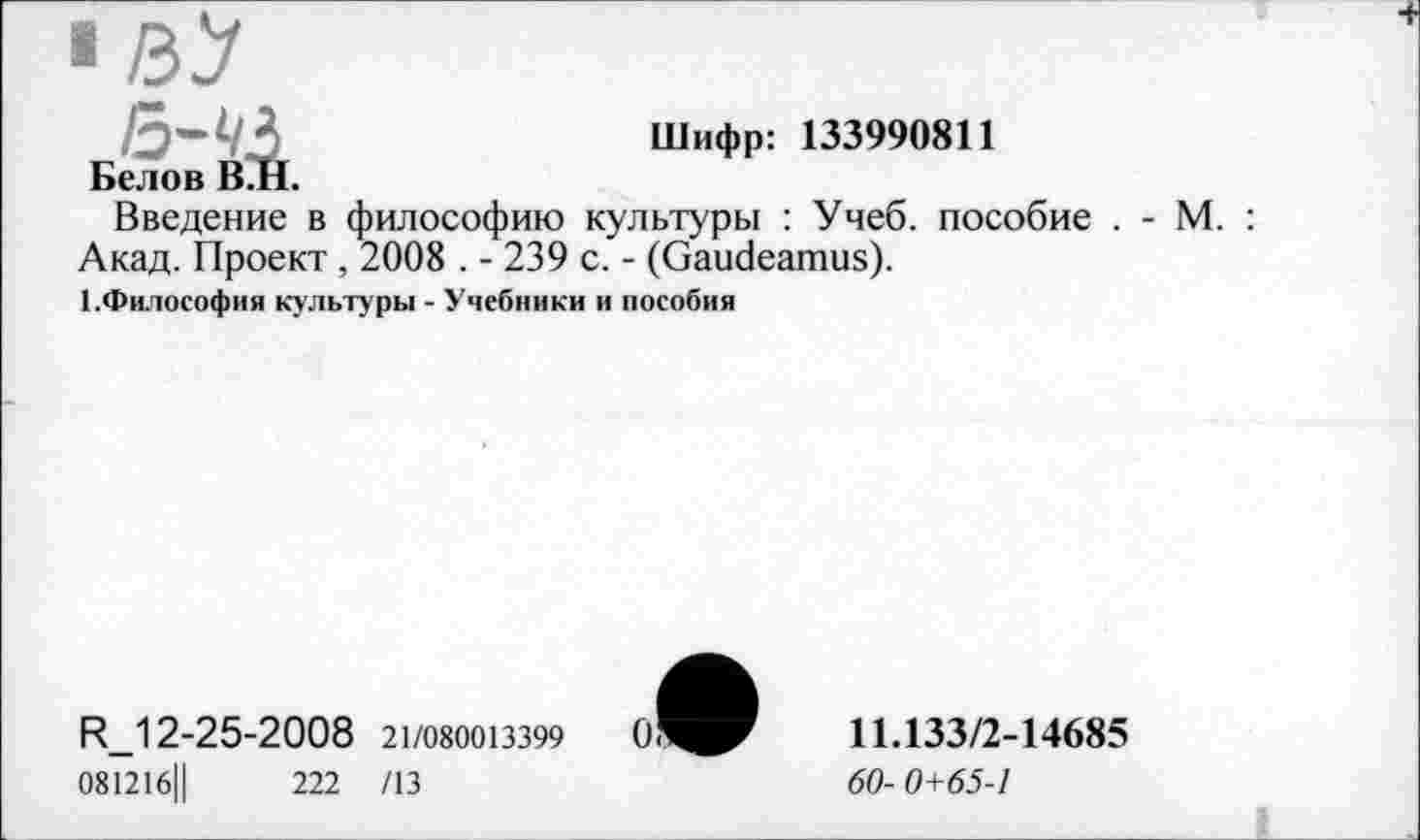 ﻿Шифр: 133990811
Белов В.Н.
Введение в философию культуры : Учеб, пособие . - М. : Акад. Проект , 2008 . - 239 с. - (Gaudeamus).
1.Философия культуры - Учебники и пособия
R_12-25-2008 21/080013399
081216Ц	222 /13
11.133/2-14685
60- 0+65-1